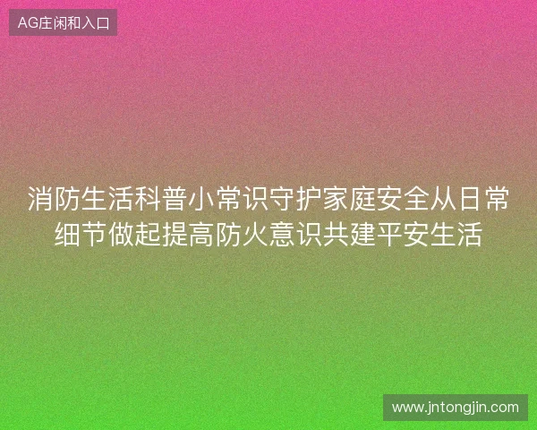 消防生活科普小常识守护家庭安全从日常细节做起提高防火意识共建平安生活